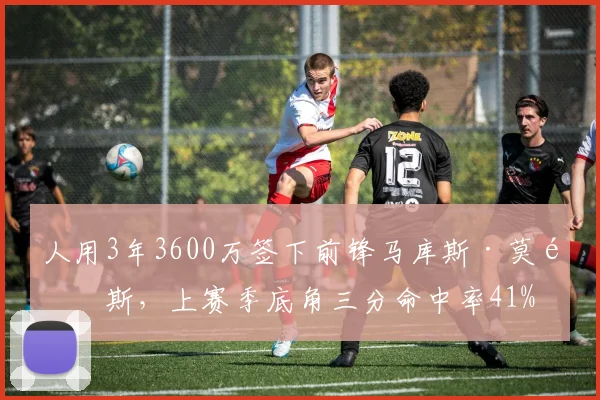 人用3年3600万签下前锋马库斯·莫里斯，上赛季底角三分命中率41%