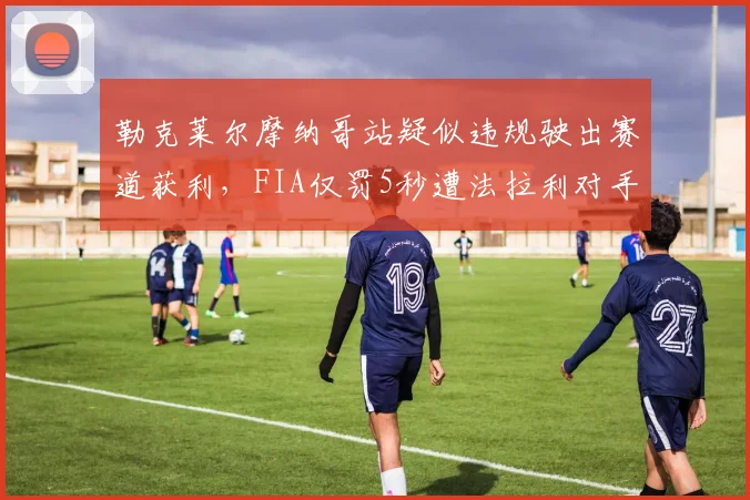 勒克莱尔摩纳哥站疑似违规驶出赛道获利，FIA仅罚5秒遭法拉利对手集体炮轰