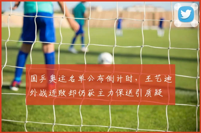 国乒奥运名单公布倒计时，王艺迪外战连败却仍获主力保送引质疑
