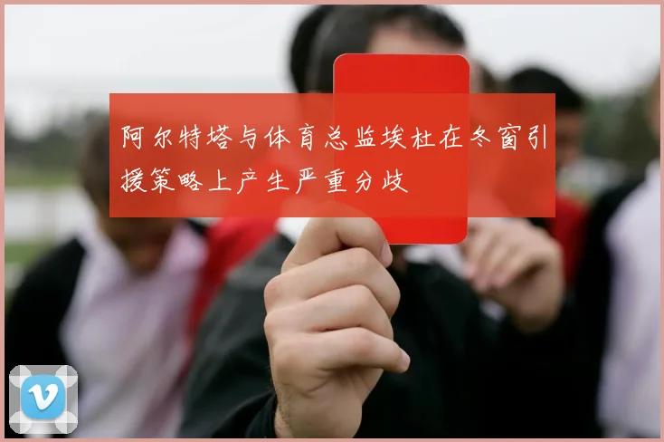 阿尔特塔与体育总监埃杜在冬窗引援策略上产生严重分歧