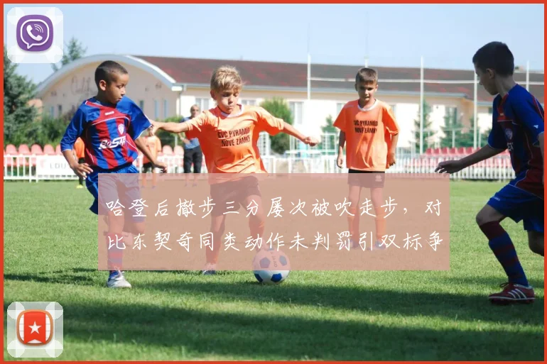 哈登后撤步三分屡次被吹走步，对比东契奇同类动作未判罚引双标争议