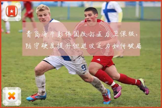 青岛海牛彭伟国改打五后卫保级，防守硬度提升但进攻乏力如何破局？