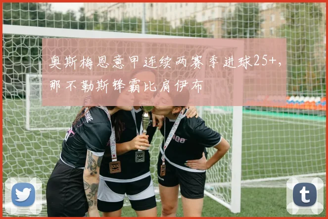奥斯梅恩意甲连续两赛季进球25+，那不勒斯锋霸比肩伊布